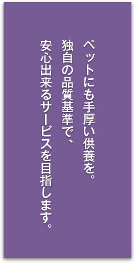 ペットにも手厚い供養を。独自の品質基準で、安心出来るサービスを目指します。